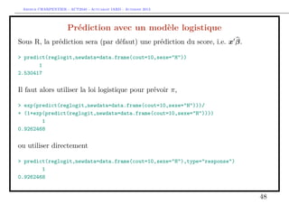 Arthur CHARPENTIER - ACT2040 - Actuariat IARD - Automne 2013
Prédiction avec un modèle logistique
Sous R, la prédiction sera (par défaut) une prédiction du score, i.e. x β.
> predict(reglogit,newdata=data.frame(cout=10,sexe="H"))
1
2.530417
Il faut alors utiliser la loi logistique pour prévoir π,
> exp(predict(reglogit,newdata=data.frame(cout=10,sexe="H")))/
+ (1+exp(predict(reglogit,newdata=data.frame(cout=10,sexe="H"))))
1
0.9262468
ou utiliser directement
> predict(reglogit,newdata=data.frame(cout=10,sexe="H"),type="response")
1
0.9262468
48
 