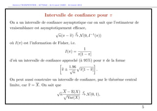 Arthur CHARPENTIER - ACT2040 - Actuariat IARD - Automne 2013
Intervalle de conﬁance pour π
On a un intervalle de conﬁance asymptotique car on sait que l’estimateur de
vraisemblance est asymptotiquement eﬃcace,
√
n(π − π)
L
→ N(0, I−1
(π))
où I(π) est l’information de Fisher, i.e.
I(π) =
1
π[1 − π]
d’où un intervalle de conﬁance approché (à 95%) pour π de la forme
π ±
1.96
√
n
π[1 − π] .
On peut aussi construire un intervalle de conﬁance, par le théorème central
limite, car π = X. On sait que
√
n
X − E(X)
Var(X)
L
→ N(0, 1),
5
 