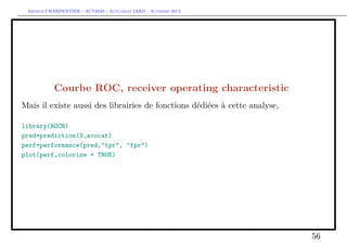 Arthur CHARPENTIER - ACT2040 - Actuariat IARD - Automne 2013
Courbe ROC, receiver operating characteristic
Mais il existe aussi des librairies de fonctions dédiées à cette analyse,
library(ROCR)
pred=prediction(S,avocat)
perf=performance(pred,"tpr", "fpr")
plot(perf,colorize = TRUE)
56
 
