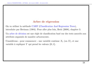 Arthur CHARPENTIER - ACT2040 - Actuariat IARD - Automne 2013
Arbre de régression
On va utiliser la méthode CART (Classiﬁcation And Regression Trees),
introduite par Breiman (1984). Pour aller plus loin, Berk (2008), chapitre 3.
Un arbre de décision est une règle de classiﬁcation basé sur des tests associés aux
attributs organisés de manière arborescente.
Considérons - pour commencer - une variable continue X1 (ou X), et une
variable à expliquer Y qui prend les valeurs {0, 1}.
58
 