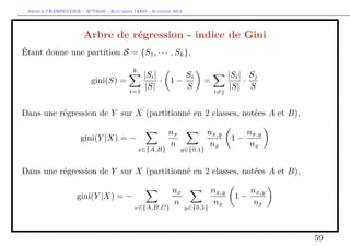 Arthur CHARPENTIER - ACT2040 - Actuariat IARD - Automne 2013
Arbre de régression - indice de Gini
Étant donne une partition S = {S1, · · · , Sk},
gini(S) =
k
i=1
|Si|
|S|
· 1 −
Si
S
=
i=j
|Si|
|S|
·
Sj
S
Dans une régression de Y sur X (partitionné en 2 classes, notées A et B),
gini(Y |X) = −
x∈{A,B}
nx
n
y∈{0,1}
nx,y
nx
1 −
nx,y
nx
Dans une régression de Y sur X (partitionné en 2 classes, notées A et B),
gini(Y |X) = −
x∈{A,B,C}
nx
n
y∈{0,1}
nx,y
nx
1 −
nx,y
nx
59
 