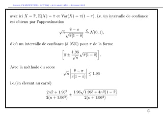 Arthur CHARPENTIER - ACT2040 - Actuariat IARD - Automne 2013
avec ici X = π, E(X) = π et Var(X) = π(1 − π), i.e. un intervalle de conﬁance
est obtenu par l’approximation
√
n
π − π
π[1 − π]
L
→ N(0, 1),
d’où un intervalle de conﬁance (à 95%) pour π de la forme
π ±
1.96
√
n
π[1 − π] .
Avec la méthode du score
√
n
π − π
π[1 − π]
≤ 1.96
i.e.(en élevant au carré)
2nπ + 1.962
2(n + 1.962)
±
1.96 1.962 + 4nπ[1 − π]
2(n + 1.962)
6
 