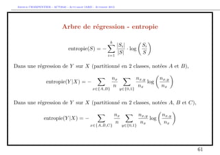 Arthur CHARPENTIER - ACT2040 - Actuariat IARD - Automne 2013
Arbre de régression - entropie
entropie(S) = −
k
i=1
|Si|
|S|
· log
Si
S
Dans une régression de Y sur X (partitionné en 2 classes, notées A et B),
entropie(Y |X) = −
x∈{A,B}
nx
n
y∈{0,1}
nx,y
nx
log
nx,y
nx
Dans une régression de Y sur X (partitionné en 2 classes, notées A, B et C),
entropie(Y |X) = −
x∈{A,B,C}
nx
n
y∈{0,1}
nx,y
nx
log
nx,y
nx
61
 