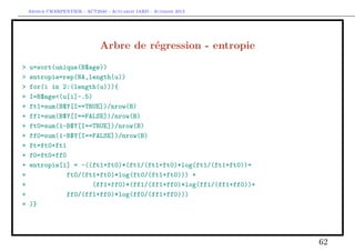 Arthur CHARPENTIER - ACT2040 - Actuariat IARD - Automne 2013
Arbre de régression - entropie
> u=sort(unique(B$age))
> entropie=rep(NA,length(u))
> for(i in 2:(length(u))){
+ I=B$age<(u[i]-.5)
+ ft1=sum(B$Y[I==TRUE])/nrow(B)
+ ff1=sum(B$Y[I==FALSE])/nrow(B)
+ ft0=sum(1-B$Y[I==TRUE])/nrow(B)
+ ff0=sum(1-B$Y[I==FALSE])/nrow(B)
+ ft=ft0+ft1
+ f0=ft0+ff0
+ entropie[i] = -((ft1+ft0)*(ft1/(ft1+ft0)*log(ft1/(ft1+ft0))+
+ ft0/(ft1+ft0)*log(ft0/(ft1+ft0))) +
+ (ff1+ff0)*(ff1/(ff1+ff0)*log(ff1/(ff1+ff0))+
+ ff0/(ff1+ff0)*log(ff0/(ff1+ff0)))
+ )}
62
 
