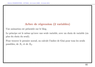 Arthur CHARPENTIER - ACT2040 - Actuariat IARD - Automne 2013
Arbre de régression (2 variables)
Une animation est présentée sur le blog.
Le principe est le même qu’avec une seule variable, avec un choix de variable (en
plus du choix du seuil).
Pour trouver le premier noeud, on calcule l’indice de Gini pour tous les seuils
possibles, de X1 et de X2.
66
 