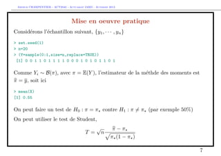 Arthur CHARPENTIER - ACT2040 - Actuariat IARD - Automne 2013
Mise en oeuvre pratique
Considérons l’échantillon suivant, {y1, · · · , yn}
> set.seed(1)
> n=20
> (Y=sample(0:1,size=n,replace=TRUE))
[1] 0 0 1 1 0 1 1 1 1 0 0 0 1 0 1 0 1 1 0 1
Comme Yi ∼ B(π), avec π = E(Y ), l’estimateur de la méthde des moments est
π = y, soit ici
> mean(X)
[1] 0.55
On peut faire un test de H0 : π = π contre H1 : π = π (par exemple 50%)
On peut utiliser le test de Student,
T =
√
n
π − π
π (1 − π )
7
 