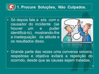1. Procure  Soluções,  Não  Culpados. Só depois fale a  sós  com o  causador  do  incidente  (se  houver  um  e  puder identificá-lo),  mostrando-lhe a inadequação   da atitude e os resultados disso.  Grande parte das vezes uma conversa sincera, respeitosa e objetiva evitará a repetição do ocorrido, desde que as causas sejam tratadas. 