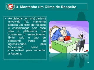 3. Mantenha um Clima de Respeito.  Ao dialogar com a(s) parte(s) envolvida (s), mantenha sempre um clima de respeito e consideração pois essa será a plataforma que sustentará o entendimento. Evite todo o tipo de sarcasmo, ironia  ou agressividade, pois funcionarão como  combustível  para aumentar a fogueira. 