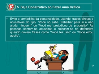 5. Seja Construtivo ao Fazer uma Crítica. Evite a  armadilha da personalidade, usando  frases diretas e acusativas do tipo: “Você só sabe  trabalhar para si e não ajuda  ninguém” ou “Você me  prejudicou de  propósito”. As pessoas sentem-se acusadas e colocam-se na defensiva quando ouvem frases como “Você fez isso” ou “Você errou aquilo”.  