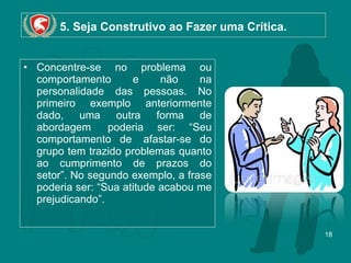 5. Seja Construtivo ao Fazer uma Crítica. Concentre-se no problema ou comportamento e não na personalidade das pessoas. No primeiro exemplo anteriormente dado, uma outra forma de abordagem  poderia ser: “Seu comportamento de  afastar-se do grupo tem trazido problemas quanto ao cumprimento de prazos do setor”. No segundo exemplo, a frase poderia ser: “Sua atitude acabou me prejudicando”.  