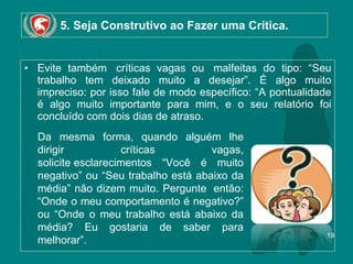 5. Seja Construtivo ao Fazer uma Crítica. Evite também  críticas vagas ou  malfeitas do tipo: “Seu trabalho tem deixado muito a desejar”. É algo muito impreciso: por isso fale de modo específico: “A pontualidade é algo muito importante para mim, e o seu relatório foi concluído com dois dias de atraso.  Da mesma forma, quando alguém lhe dirigir  críticas  vagas, solicite esclarecimentos “Você é muito negativo” ou “Seu trabalho está abaixo da média” não dizem muito. Pergunte  então: “Onde o meu comportamento é negativo?” ou “Onde o meu trabalho está abaixo da média? Eu gostaria de saber para melhorar”. 