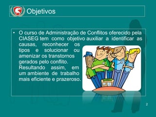 Objetivos O curso de Administração de Conflitos oferecido pela CIASEG tem  como  objetivo auxiliar  a  identificar  as causas,  reconhecer  os  tipos  e  solucionar  ou  amenizar os transtornos  gerados pelo conflito.  Resultando  assim,  em  um ambiente  de  trabalho  mais eficiente e prazeroso. 