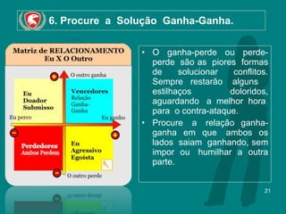 6. Procure  a  Solução  Ganha-Ganha. O  ganha-perde  ou  perde-perde  são as  piores  formas de solucionar conflitos. Sempre restarão  alguns   estilhaços  doloridos, aguardando  a melhor hora  para  o contra-ataque.  Procure  a  relação ganha-ganha em que  ambos os lados  saiam  ganhando, sem impor ou  humilhar a outra parte. 