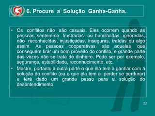 6. Procure  a  Solução  Ganha-Ganha. Os  conflitos não  são casuais. Eles ocorrem quando as pessoas sentem-se  frustradas  ou humilhadas, ignoradas, não  reconhecidas, injustiçadas, inseguras, traídas ou algo assim. As pessoas cooperativas  são aquelas  que conseguem tirar um bom proveito do conflito, e grande parte das vezes não se trata de dinheiro. Pode ser por exemplo, segurança, estabilidade, reconhecimento, etc. Mostre, portanto,à outra parte o que ela tem a ganhar com a solução do conflito (ou o que ela tem a  perder se perdurar) e terá dado um grande passo para a solução do desentendimento. 