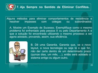 7. Aja  Sempre  no  Sentido  de  Eliminar  Conflitos. Alguns métodos para eliminar comportamentos de resistência e resolver impasses com colegas ou subordinados:   A. Mostre um Exemplo de Sucesso. Exemplifique como o mesmo problema foi enfrentado pela pessoa X ou pelo Departamento A e que a solução foi encontrada utilizando o mesmo processo a ser agora adotado, provando, assim, sua eficiência. B. Dê uma Garantia. Garanta que, se o novo layout, a nova tecnologia ou seja lá o que for, não der certo dentro de um determinado prazo (quinze dias, um mês, ...), então será adotado o sistema antigo ou algum outro. 