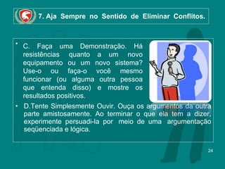 7. Aja  Sempre  no  Sentido  de  Eliminar  Conflitos.   D.Tente Simplesmente Ouvir. Ouça os argumentos da outra parte amistosamente. Ao terminar o que ela tem a dizer, experimente persuadi-la por  meio de uma  argumentação seqüenciada e lógica. C. Faça uma Demonstração. Há resistências  quanto a um  novo equipamento ou um novo sistema? Use-o ou faça-o você mesmo funcionar (ou alguma outra pessoa que entenda disso) e mostre os resultados positivos. 