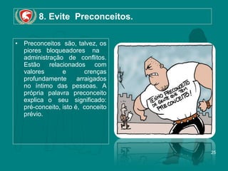 8. Evite  Preconceitos. Preconceitos  são, talvez, os piores bloqueadores  na   administração de conflitos. Estão relacionados com valores e crenças profundamente arraigados no íntimo das pessoas. A própria palavra preconceito explica o  seu  significado: pré-conceito, isto é,  conceito prévio.  