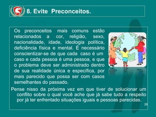 8. Evite  Preconceitos. Pense nisso da próxima vez em que tiver de solucionar um conflito sobre o qual você ache que já sabe tudo a respeito por já ter enfrentado situações iguais e pessoas parecidas. Os preconceitos  mais comuns estão relacionados a  cor, religião,  sexo, nacionalidade, idade, ideologia política, deficiência física e mental. É necessário conscientizar-se de que cada  caso é um  caso e cada pessoa é uma pessoa, e que o problema deve ser administrado dentro de sua realidade única e específica, por mais parecido que possa ser com casos semelhantes do passado.  