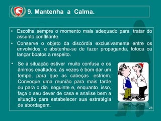9. Mantenha  a  Calma. Escolha sempre o momento mais adequado para  tratar do assunto conflitante.  Conserve o objeto da discórdia exclusivamente entre os envolvidos, e abstenha-se de fazer propaganda, fofoca ou lançar boatos a respeito.  Se a situação estiver  muito confusa e os ânimos exaltados, às vezes é bom dar um tempo, para que as cabeças  esfriem. Convoque uma reunião para mais tarde ou para o dia  seguinte e, enquanto  isso, faça o seu dever de casa e analise bem a situação para estabelecer sua estratégia de abordagem. 