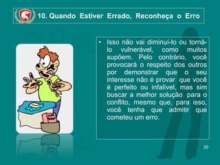 10. Quando  Estiver  Errado,  Reconheça  o  Erro Isso não vai diminuí-lo ou torná-lo vulnerável, como muitos supõem. Pelo contrário, você provocará o respeito dos outros por demonstrar que o seu interesse não é provar  que você é perfeito ou infalível, mas sim buscar a melhor solução  para o conflito, mesmo que, para isso, você tenha que admitir que cometeu um erro. 