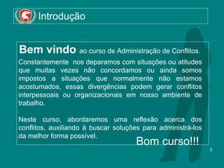Introdução Bem vindo  ao curso de Administração de Conflitos.  Constantemente  nos deparamos com situações ou atitudes que muitas vezes não concordamos ou ainda somos impostos a situações que normalmente não estamos acostumados, essas divergências podem gerar conflitos interpessoais ou organizacionais em nosso ambiente de trabalho. Neste curso, abordaremos uma reflexão acerca dos conflitos, auxiliando à buscar soluções para administrá-los da melhor forma possível. Bom curso!!! 