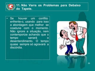 11. Não  Varra  os  Problemas  para  Debaixo   do  Tapete. Se  houver um conflito  enfrente-o, usando  para isso a abordagem que melhor  se coadune com o momento. Não ignore a situação, nem contemporize achando que o tempo sanará o desentendimento. O tempo quase  sempre só agravará  a discórdia.  