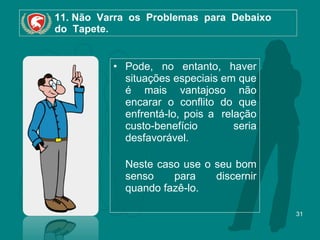 11. Não  Varra  os  Problemas  para  Debaixo   do  Tapete. Pode, no entanto, haver situações especiais em que é mais vantajoso não encarar o conflito do que enfrentá-lo, pois a  relação custo-benefício seria desfavorável.  Neste caso use o seu bom senso para discernir quando fazê-lo. 