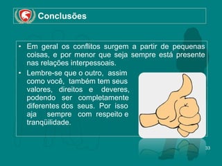 Conclusões Em geral os conflitos surgem a partir de pequenas coisas, e por menor que seja sempre está presente nas relações interpessoais.  Lembre-se que o outro,  assim  como você,  também tem seus valores,  direitos  e  deveres,  podendo  ser  completamente  diferentes dos  seus.  Por  isso  aja  sempre  com  respeito e  e tranqüilidade.  
