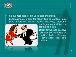 Se sua resposta foi sim você está enganado.  Eventualmente é bom ter algum tipo de conflito , pois eles propiciam muitas vezes inovação, melhoria,    vantagem competitiva e o    debate de idéias.    Desta forma, não se deve    eliminar por completo os    conflitos. Todo profissional    deve saber lidar com    conflitos.  