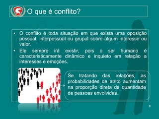 O que é conflito? O conflito é toda situação em que exista uma oposição pessoal, interpessoal ou grupal sobre algum interesse ou valor. Ele sempre irá existir, pois o ser humano é caracteristicamente dinâmico e inquieto em relação a interesses e emoções. Se tratando das relações, as probabilidades de atrito aumentam na proporção direta da quantidade de pessoas envolvidas. 