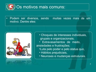 Os motivos mais comuns: Podem ser diversos, sendo  muitas vezes mais de um motivo. Dentre eles: Choques de interesses individuais,  grupais e organizacionais;  Extravasamentos de medo,  ansiedades e frustrações; Luta pelo poder e pelo status quo,  Hábitos prejudiciais,  Neuroses e mudanças estruturais. 