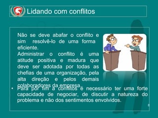 Lidando com conflitos Para pôr fim a conflitos é necessário ter uma forte capacidade de negociar, de discutir a natureza do problema e não dos sentimentos envolvidos. Não se deve abafar o conflito e sim  resolvê-lo de uma forma  eficiente.  Administrar o conflito é uma atitude positiva e madura que deve ser adotada por todas as chefias de uma organização, pela alta direção e pelos demais colaboradores da empresa. 