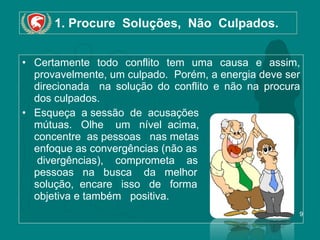 1. Procure  Soluções,  Não  Culpados. Certamente todo conflito tem uma causa e assim, provavelmente, um culpado.  Porém, a energia deve ser direcionada  na solução do conflito e não na procura dos culpados. Esqueça  a sessão  de  acusações mútuas.  Olhe  um  nível  acima,  concentre  as pessoas   nas metas  enfoque as convergências (não as  divergências),  comprometa  as  pessoas   na   busca  da  melhor solução,  encare  isso  de  forma  objetiva e também  positiva. 