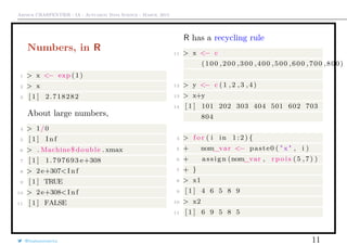Arthur CHARPENTIER - IA - Actuariat Data Science - March, 2015
Numbers, in R
1 > x <− exp (1)
2 > x
3 [ 1 ] 2.718282
About large numbers,
4 > 1/0
5 [ 1 ] I n f
6 > . Machine$ double . xmax
7 [ 1 ] 1.797693 e+308
8 > 2e+307<I n f
9 [ 1 ] TRUE
10 > 2e+308<I n f
11 [ 1 ] FALSE
R has a recycling rule
11 > x <− c
(100 ,200 ,300 ,400 ,500 ,600 ,700 ,800)
12 > y <− c (1 ,2 ,3 ,4)
13 > x+y
14 [ 1 ] 101 202 303 404 501 602 703
804
4 > f o r ( i in 1 : 2 ) {
5 + nom_var <− paste0 ( " x " , i )
6 + assign (nom_var , r p o i s (5 ,7) )
7 + }
8 > x1
9 [ 1 ] 4 6 5 8 9
10 > x2
11 [ 1 ] 6 9 5 8 5
@freakonometrics 11
 