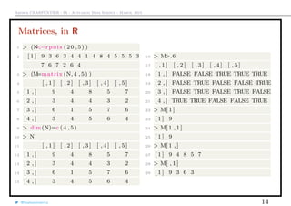 Arthur CHARPENTIER - IA - Actuariat Data Science - March, 2015
Matrices, in R
1 > (N<−r p o i s (20 ,5) )
2 [ 1 ] 9 3 6 3 4 4 1 4 8 4 5 5 5 3
7 6 7 2 6 4
3 > (M=matrix (N, 4 , 5 ) )
4 [ , 1 ] [ , 2 ] [ , 3 ] [ , 4 ] [ , 5 ]
5 [ 1 , ] 9 4 8 5 7
6 [ 2 , ] 3 4 4 3 2
7 [ 3 , ] 6 1 5 7 6
8 [ 4 , ] 3 4 5 6 4
9 > dim(N)=c (4 ,5)
10 > N
11 [ , 1 ] [ , 2 ] [ , 3 ] [ , 4 ] [ , 5 ]
12 [ 1 , ] 9 4 8 5 7
13 [ 2 , ] 3 4 4 3 2
14 [ 3 , ] 6 1 5 7 6
15 [ 4 , ] 3 4 5 6 4
16 > M>.6
17 [ , 1 ] [ , 2 ] [ , 3 ] [ , 4 ] [ , 5 ]
18 [ 1 , ] FALSE FALSE TRUE TRUE TRUE
19 [ 2 , ] FALSE TRUE FALSE FALSE TRUE
20 [ 3 , ] FALSE TRUE FALSE TRUE FALSE
21 [ 4 , ] TRUE TRUE FALSE FALSE TRUE
22 > M[ 1 ]
23 [ 1 ] 9
24 > M[ 1 , 1 ]
25 [ 1 ] 9
26 > M[ 1 , ]
27 [ 1 ] 9 4 8 5 7
28 > M[ , 1 ]
29 [ 1 ] 9 3 6 3
@freakonometrics 14
 