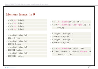 Arthur CHARPENTIER - IA - Actuariat Data Science - March, 2015
Memory Issues, in R
1 > x3 <− 1:1 e3
2 > x4 <− 1:1 e4
3 > x5 <− 1:1 e5
4 > x6 <− 1:1 e6
1 > object . s i z e ( x3 )
2 4024 bytes
3 > object . s i z e ( x4 )
4 40024 bytes
5 > object . s i z e ( x5 )
6 400024 bytes
7 > object . s i z e ( x6 )
8 4000024 bytes
1 > z1 <− matrix (0 ,1 e +06 ,3)
2 > z2 <− matrix ( as . i n t e g e r (0) ,1 e
+06 ,3)
1 > object . s i z e ( z1 )
2 24000112 bytes
3 > object . s i z e ( z2 )
4 12000112 bytes
1 > z3 <− matrix (0 ,1 e +07 ,30)
2 Error : cannot a l l o c a t e vector of
s i z e 2.2 Gb
@freakonometrics 17
 