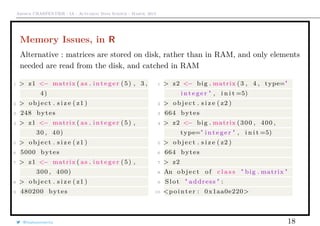 Arthur CHARPENTIER - IA - Actuariat Data Science - March, 2015
Memory Issues, in R
Alternative : matrices are stored on disk, rather than in RAM, and only elements
needed are read from the disk, and catched in RAM
1 > z1 <− matrix ( as . i n t e g e r (5) , 3 ,
4)
2 > object . s i z e ( z1 )
3 248 bytes
4 > z1 <− matrix ( as . i n t e g e r (5) ,
30 , 40)
5 > object . s i z e ( z1 )
6 5000 bytes
7 > z1 <− matrix ( as . i n t e g e r (5) ,
300 , 400)
8 > object . s i z e ( z1 )
9 480200 bytes
1 > z2 <− big . matrix (3 , 4 , type="
i n t e g e r " , i n i t =5)
2 > object . s i z e ( z2 )
3 664 bytes
4 > z2 <− big . matrix (300 , 400 ,
type=" i n t e g e r " , i n i t =5)
5 > object . s i z e ( z2 )
6 664 bytes
7 > z2
8 An object of c l a s s " big . matrix "
9 Slot " address " :
10 <pointer : 0x1aa0e220>
@freakonometrics 18
 