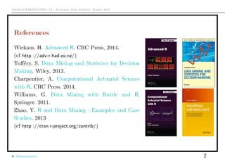 Arthur CHARPENTIER - IA - Actuariat Data Science - March, 2015
References
Wickam, H. Advanced R. CRC Press, 2014.
(cf http ://adv-r.had.co.nz/)
Tuﬀéry, S. Data Mining and Statistics for Decision
Making. Wiley, 2013.
Charpentier, A. Computational Actuarial Science
with R. CRC Press. 2014.
Williams, G. Data Mining with Rattle and R.
Springer. 2011.
Zhao, Y. R and Data Mining : Examples and Case
Studies. 2013
(cf http ://cran.r-project.org/contrib/)
@freakonometrics 2
 