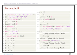 Arthur CHARPENTIER - IA - Actuariat Data Science - March, 2015
Factors, in R
1 > (x <− c ( "A" , "A" , "B" , "B" , "C" ) )
2 [ 1 ] "A" "A" "B" "B" "C"
3 > (x <− f a c t o r (x ) )
4 [ 1 ] A A B B C
5 Levels : A B C
6 > unclass (x )
7 [ 1 ] 1 1 2 2 3
8 a t t r ( , " l e v e l s " )
9 [ 1 ] "A" "B" "C"
10 > model . matrix ( ~0+x )
11 xA xB xC
12 1 1 0 0
13 2 1 0 0
14 3 0 1 0
15 4 0 1 0
16 5 0 0 1
15 > x [ 1 ]
16 [ 1 ] A
17 Levels : A B C
18 > x [ 1 , drop=TRUE]
19 [ 1 ] A
20 Levels : A
21 > x <− f a c t o r (x , l a b e l s=c ( "Young
" , " Adult " , " Senior " ) )
22 > x
23 [ 1 ] Young Young Adult Adult
Senior
24 Levels : Young Adult Senior
25 > r e l e v e l (x , " Senior " )
26 [ 1 ] Young Young Adult Adult
Senior
27 Levels : Senior Young Adult
@freakonometrics 20
 