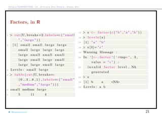 Arthur CHARPENTIER - IA - Actuariat Data Science - March, 2015
Factors, in R
1 > cut (U, breaks =2, l a b e l s=c ( " small
" , " l a r g e " ) )
2 [ 1 ] small small l a r g e l a r g e
small l a r g e l a r g e l a r g e
l a r g e small small small
l a r g e small l a r g e small
l a r g e l a r g e small l a r g e
3 Levels : small l a r g e
4 > table ( cut (U, breaks=c
( 0 , . 3 , . 8 , 1 ) , l a b e l s=c ( " small "
, "medium" , " l a r g e " ) ) )
5 small medium l a r g e
6 5 11 4
15 > x <− f a c t o r ( c ( "b" , " a " , "b" ) )
16 > l e v e l s ( x)
17 [ 1 ] " a " "b"
18 > x [3]= " c "
19 Warning Message :
20 In ‘ [<−. factor ‘ ( ‘ ∗tmp∗ ‘ , 3 ,
value = " c " ) :
21 i n v a l i d f a c t o r l e v e l , NA
generated
22 > x
23 [ 1 ] b a <NA>
24 Levels : a b
@freakonometrics 21
 