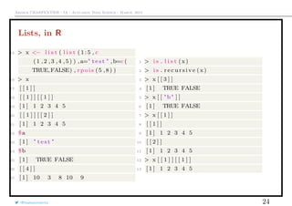 Arthur CHARPENTIER - IA - Actuariat Data Science - March, 2015
Lists, in R
15 > x <− l i s t ( l i s t ( 1 : 5 , c
(1 ,2 ,3 ,4 ,5) ) , a=" t e s t " ,b=c (
TRUE,FALSE) , r p o i s (5 ,8) )
16 > x
17 [ [ 1 ] ]
18 [ [ 1 ] ] [ [ 1 ] ]
19 [ 1 ] 1 2 3 4 5
20 [ [ 1 ] ] [ [ 2 ] ]
21 [ 1 ] 1 2 3 4 5
22 $a
23 [ 1 ] " t e s t "
24 $b
25 [ 1 ] TRUE FALSE
26 [ [ 4 ] ]
27 [ 1 ] 10 3 8 10 9
1 > i s . l i s t ( x )
2 > i s . r e c u r s i v e ( x )
3 > x [ [ 3 ] ]
4 [ 1 ] TRUE FALSE
5 > x [ [ "b" ] ]
6 [ 1 ] TRUE FALSE
7 > x [ [ 1 ] ]
8 [ [ 1 ] ]
9 [ 1 ] 1 2 3 4 5
10 [ [ 2 ] ]
11 [ 1 ] 1 2 3 4 5
12 > x [ [ 1 ] ] [ [ 1 ] ]
13 [ 1 ] 1 2 3 4 5
@freakonometrics 24
 