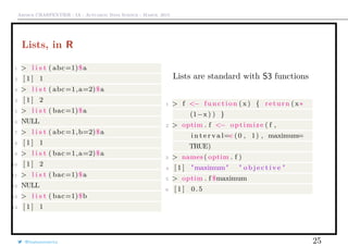 Arthur CHARPENTIER - IA - Actuariat Data Science - March, 2015
Lists, in R
1 > l i s t ( abc=1)$a
2 [ 1 ] 1
3 > l i s t ( abc=1,a=2)$a
4 [ 1 ] 2
5 > l i s t ( bac=1)$a
6 NULL
7 > l i s t ( abc=1,b=2)$a
8 [ 1 ] 1
9 > l i s t ( bac=1,a=2)$a
10 [ 1 ] 2
11 > l i s t ( bac=1)$a
12 NULL
13 > l i s t ( bac=1)$b
14 [ 1 ] 1
Lists are standard with S3 functions
1 > f <− function ( x) { return (x∗
(1−x ) ) }
2 > optim . f <− optimize ( f ,
i n t e r v a l=c (0 , 1) , maximum=
TRUE)
3 > names ( optim . f )
4 [ 1 ] "maximum" " o b j e c t i v e "
5 > optim . f $maximum
6 [ 1 ] 0.5
@freakonometrics 25
 