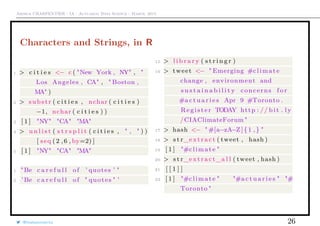 Arthur CHARPENTIER - IA - Actuariat Data Science - March, 2015
Characters and Strings, in R
1 > c i t i e s <− c ( "New York , NY" , "
Los Angeles , CA" , " Boston ,
MA" )
2 > substr ( c i t i e s , nchar ( c i t i e s )
−1, nchar ( c i t i e s ) )
3 [ 1 ] "NY" "CA" "MA"
4 > u n l i s t ( s t r s p l i t ( c i t i e s , " , " ) )
[ seq (2 ,6 , by=2) ]
5 [ 1 ] "NY" "CA" "MA"
1 "Be c a r e f u l l of ’ quotes ’ "
2 ’Be c a r e f u l l of " quotes " ’
15 > l i b r a r y ( s t r i n g r )
16 > tweet <− " Emerging #climate
change , environment and
s u s t a i n a b i l i t y concerns f o r
#a c t u a r i e s Apr 9 #Toronto .
Register TODAY http : // b i t . ly
/CIAClimateForum "
17 > hash <− "#[a−zA−Z]{1 ,} "
18 > s t r_extract ( tweet , hash )
19 [ 1 ] "#climate "
20 > s t r_extract_a l l ( tweet , hash )
21 [ [ 1 ] ]
22 [ 1 ] "#climate " "#a c t u a r i e s " "#
Toronto "
@freakonometrics 26
 