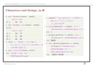 Arthur CHARPENTIER - IA - Actuariat Data Science - March, 2015
Characters and Strings, in R
1 > s t r_l o c a t e ( tweet , hash )
2 s t a r t end
3 [ 1 , ] 10 17
4 > s t r_l o c a t e_a l l ( tweet , hash )
5 [ [ 1 ] ]
6 s t a r t end
7 [ 1 , ] 10 17
8 [ 2 , ] 71 80
9 [ 3 , ] 88 95
10 > u r l s <− " http : // ( [   da−z
. −]+)   . ( [ a−z   . ] { 2 , 6 } ) / [ a
−zA−Z0−9]{1 ,} "
11 > s t r_extract ( tweet , u r l s )
12 [ 1 ] " http : // b i t . ly /
CIAClimateForum "
1 > email=" ^ ( [ a−z0−9_. −]+)@( [  
da−z . −]+)   . ( [ a−z
  . ] { 2 , 6 } ) $ "
2 > grep ( pattern = email , x = "
charpentier . arthur@uqam . ca " )
3 [ 1 ] 1
4 > grepl ( pattern = email , x = "
charpentier . arthur@uqam . ca " )
5 [ 1 ] TRUE
6 > s t r_detect ( pattern = email ,
s t r i n g=c ( " charpentier .
arthur@uqam . ca " , "
@freakonometrics " ) )
7 [ 1 ] TRUE FALSE
@freakonometrics 27
 