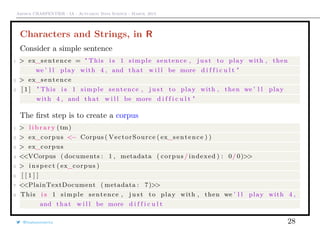Arthur CHARPENTIER - IA - Actuariat Data Science - March, 2015
Characters and Strings, in R
Consider a simple sentence
1 > ex_sentence = " This i s 1 simple sentence , j u s t to play with , then
we ’ l l play with 4 , and that w i l l be more d i f f i c u l t "
2 > ex_sentence
3 [ 1 ] " This i s 1 simple sentence , j u s t to play with , then we ’ l l play
with 4 , and that w i l l be more d i f f i c u l t "
The ﬁrst step is to create a corpus
1 > l i b r a r y (tm)
2 > ex_corpus <− Corpus ( VectorSource ( ex_sentence ) )
3 > ex_corpus
4 <<VCorpus ( documents : 1 , metadata ( corpus / indexed ) : 0/ 0)>>
5 > i n s p e c t ( ex_corpus )
6 [ [ 1 ] ]
7 <<PlainTextDocument ( metadata : 7)>>
8 This i s 1 simple sentence , j u s t to play with , then we ’ l l play with 4 ,
and that w i l l be more d i f f i c u l t
@freakonometrics 28
 