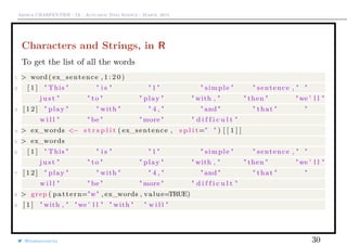 Arthur CHARPENTIER - IA - Actuariat Data Science - March, 2015
Characters and Strings, in R
To get the list of all the words
1 > word ( ex_sentence , 1 : 2 0 )
2 [ 1 ] " This " " i s " " 1 " " simple " " sentence , " "
j u s t " " to " " play " " with , " " then " "we ’ l l "
3 [ 1 2 ] " play " " with " " 4 , " " and " " that " "
w i l l " " be " " more " " d i f f i c u l t "
4 > ex_words <− s t r s p l i t ( ex_sentence , s p l i t=" " ) [ [ 1 ] ]
5 > ex_words
6 [ 1 ] " This " " i s " " 1 " " simple " " sentence , " "
j u s t " " to " " play " " with , " " then " "we ’ l l "
7 [ 1 2 ] " play " " with " " 4 , " " and " " that " "
w i l l " " be " " more " " d i f f i c u l t "
8 > grep ( pattern="w" , ex_words , value=TRUE)
9 [ 1 ] " with , " "we ’ l l " " with " " w i l l "
@freakonometrics 30
 