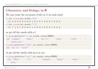 Arthur CHARPENTIER - IA - Actuariat Data Science - March, 2015
Characters and Strings, in R
We can count the occurence of w’s or i’s in each word
1 > s t r_count ( ex_words , "w" )
2 [ 1 ] 0 0 0 0 0 0 0 0 1 0 1 0 1 0 0 0 1 0 0 0
3 > s t r_count ( ex_words , " i " )
4 [ 1 ] 1 1 0 1 0 0 0 0 1 0 0 0 1 0 0 0 1 0 0 2
or get all the words with a l
1 > grep ( pattern=" l " , ex_words , value=TRUE)
2 [ 1 ] " simple " " play " "we ’ l l " " play " " w i l l " "
d i f f i c u l t "
3 > grep ( pattern=" l {2} " , ex_words , value=TRUE)
4 [ 1 ] "we ’ l l " " w i l l "
or get all the words with an a or an i
1 > grep ( pattern=" [ ai ] " , ex_words , value=TRUE)
2 [ 1 ] " This " " i s " " simple " " play " " with , " "
play "
@freakonometrics 31
 