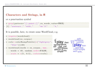 Arthur CHARPENTIER - IA - Actuariat Data Science - March, 2015
Characters and Strings, in R
or a punctuation symbol
1 > grep ( pattern=" [ [ : punct : ] ] " , ex_words , value=TRUE)
2 [ 1 ] " sentence , " " with , " "we ’ l l " " 4 , "
It is possible, here, to create some WordCloud, e.g.
1 > r e q u i r e ( wordcloud )
2 > wordcloud ( ex_corpus )
3 > c o l s<−colorRampPalette ( c ( " l i g h t g r e y " ,
" blue " ) ) (40)
4 > wordcloud ( words = ex_corpus , max .
words = 40 , random . order=FALSE,
s c a l e = c (5 , 0 . 5 ) , c o l o r s=c o l s )
@freakonometrics 32
 