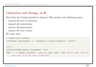 Arthur CHARPENTIER - IA - Actuariat Data Science - March, 2015
Characters and Strings, in R
Note that the Corpus should be cleaned. This involves the following steps :
– convert all text to lowercase
– expand all contractions
– remove all punctuation
– remove all noise words
We start with
1 > i n s p e c t ( ex_corpus )
2 <<VCorpus ( documents : 1 , metadata ( corpus / indexed ) : 0/ 0)>>
3
4 [ [ 1 ] ]
5 <<PlainTextDocument ( metadata : 7)>>
6 This i s 1 simple sentence , j u s t to play with , then we ’ l l play with 4 ,
and that w i l l be more d i f f i c u l t
@freakonometrics 34
 