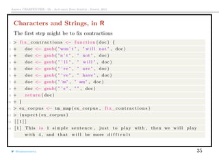 Arthur CHARPENTIER - IA - Actuariat Data Science - March, 2015
Characters and Strings, in R
The ﬁrst step might be to ﬁx contractions
1 > f i x_c o n t r a c t i o n s <− function ( doc ) {
2 + doc <− gsub ( "won ’ t " , " w i l l not " , doc )
3 + doc <− gsub ( "n ’ t " , " not " , doc )
4 + doc <− gsub ( " ’ l l " , " w i l l " , doc )
5 + doc <− gsub ( " ’ re " , " are " , doc )
6 + doc <− gsub ( " ’ ve " , " have " , doc )
7 + doc <− gsub ( " ’m" , " am" , doc )
8 + doc <− gsub ( " ’ s " , " " , doc )
9 + return ( doc )
10 + }
11 > ex_corpus <− tm_map( ex_corpus , f i x_c o n t r a c t i o n s )
12 > i n s p e c t ( ex_corpus )
13 [ [ 1 ] ]
14 [ 1 ] This i s 1 simple sentence , j u s t to play with , then we w i l l play
with 4 , and that w i l l be more d i f f i c u l t
@freakonometrics 35
 